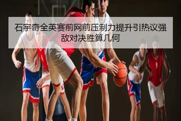 石宇奇全英赛前网前压制力提升引热议强敌对决胜算几何